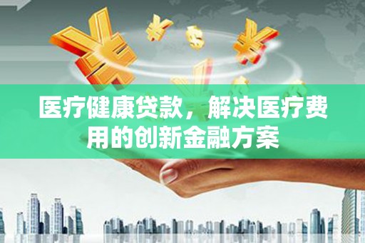 平昌医疗健康贷款，解决医疗费用的创新金融方案