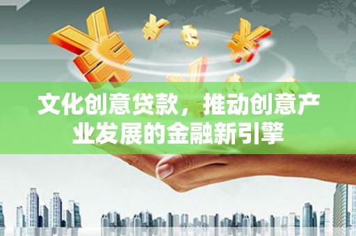 平昌文化创意贷款，推动创意产业发展的金融新引擎